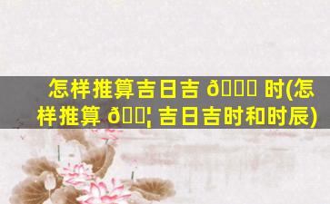 怎样推算吉日吉 🐅 时(怎样推算 🐦 吉日吉时和时辰)